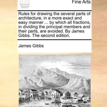 Rules for drawing the several parts of architecture in a more exact and easy manner  by which all fractions in dividing the principal members and  avoided By James Gibbs The second edition