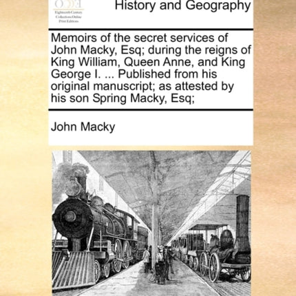 Memoirs of the secret services of John Macky Esq during the reigns of King William Queen Anne and King George I  Published from his original  as attested by his son Spring Macky Esq