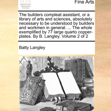 The builders compleat assistant or a library of arts and sciences absolutely necessary to be understood by builders and workmen in general  The  copperplates By B Langley Volume 2 of 2