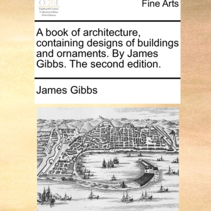 A book of architecture containing designs of buildings and ornaments By James Gibbs The second edition