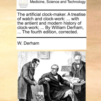 The artificial clockmaker A treatise of watch and clockwork  with the antient and modern history of clockwork  By William Derham  The fourth edition corrected