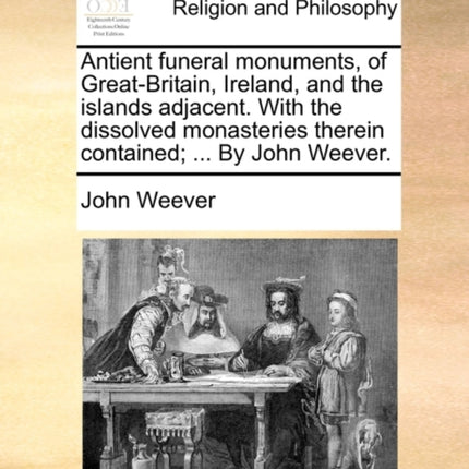 Antient funeral monuments of GreatBritain Ireland and the islands adjacent With the dissolved monasteries therein contained  By John Weever