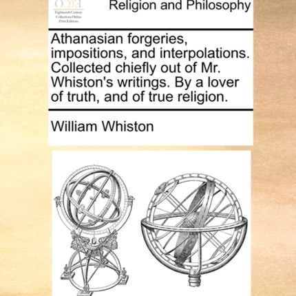 Athanasian forgeries impositions and interpolations Collected chiefly out of Mr Whistons writings By a lover of truth and of true religion