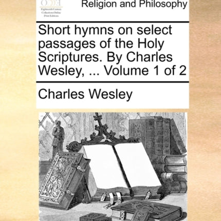 Short hymns on select passages of the Holy Scriptures By Charles Wesley  Volume 1 of 2