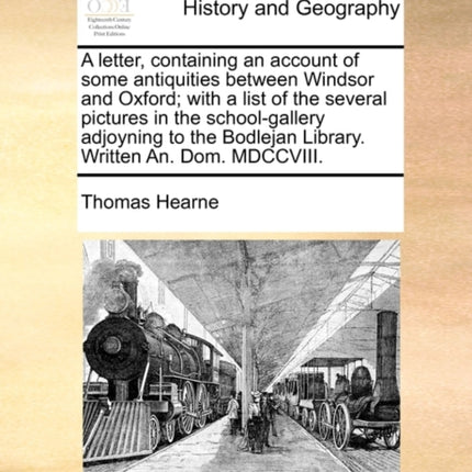 A Letter, Containing an Account of Some Antiquities Between Windsor and Oxford; With a List of the Several Pictures in the School-Gallery Adjoyning to the Bodlejan Library. Written An. Dom. MDCCVIII.