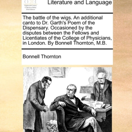 The Battle of the Wigs. an Additional Canto to Dr. Garth's Poem of the Dispensary. Occasioned by the Disputes Between the Fellows and Licentiates of the College of Physicians, in London. by Bonnell Thornton, M.B.