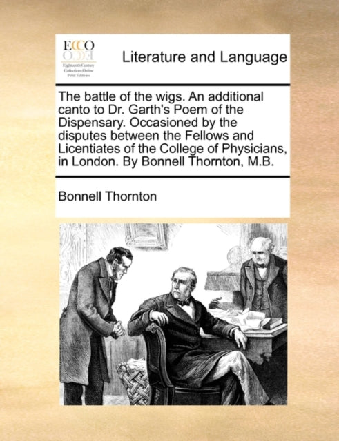 The Battle of the Wigs. an Additional Canto to Dr. Garth's Poem of the Dispensary. Occasioned by the Disputes Between the Fellows and Licentiates of the College of Physicians, in London. by Bonnell Thornton, M.B.