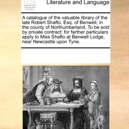 A catalogue of the valuable library of the late Robert Shafto Esq of Benwell in the county of Northumberland To be sold by private contract for  at Benwell Lodge near Newcastle upon Tyne