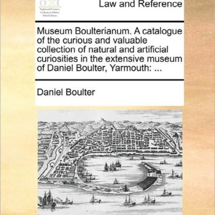 Museum Boulterianum A catalogue of the curious and valuable collection of natural and artificial curiosities in the extensive museum of Daniel Boulter Yarmouth
