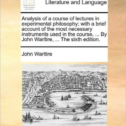 Analysis of a course of lectures in experimental philosophy with a brief account of the most necessary instruments used in the course  By John Warltire  The sixth edition