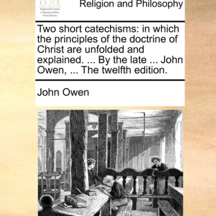 Two short catechisms in which the principles of the doctrine of Christ are unfolded and explained  By the late  John Owen  The twelfth edition