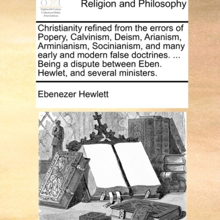 Christianity refined from the errors of Popery Calvinism Deism Arianism Arminianism Socinianism and many early and modern false doctrines   between Eben Hewlet and several ministers