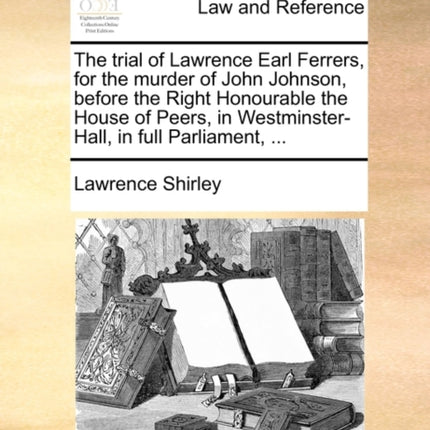 The trial of Lawrence Earl Ferrers for the murder of John Johnson before the Right Honourable the House of Peers in WestminsterHall in full Parliament