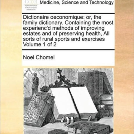 Dictionaire oeconomique: or, the family dictionary. Containing the most experienc'd methods of improving estates and of preserving health, All sorts of rural sports and exercises Volume 1 of 2