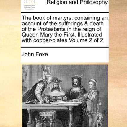 The book of martyrs containing an account of the sufferings  death of the Protestants in the reign of Queen Mary the First Illustrated with copperplates Volume 2 of 2