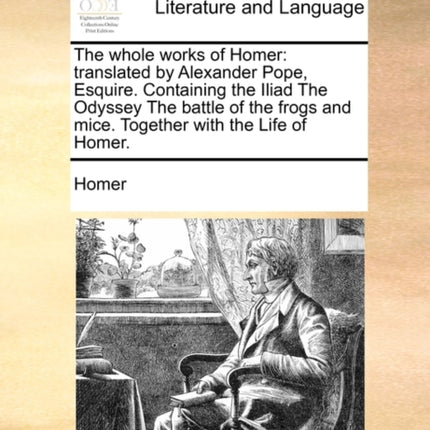 The whole works of Homer: translated by Alexander Pope, Esquire. Containing the Iliad The Odyssey The battle of the frogs and mice. Together with the Life of Homer.