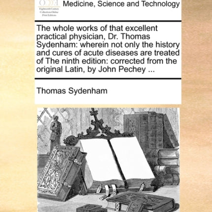 The whole works of that excellent practical physician Dr Thomas Sydenham wherein not only the history and cures of acute diseases are treated of  from the original Latin by John Pechey
