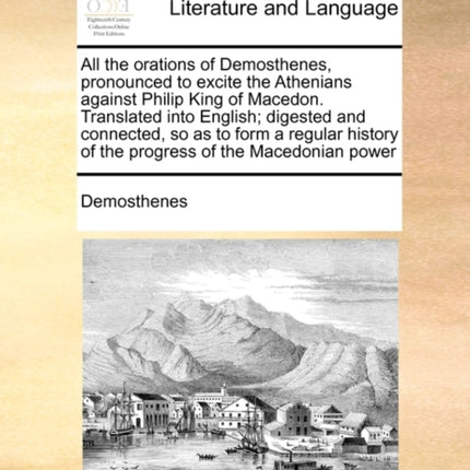 All the orations of Demosthenes pronounced to excite the Athenians against Philip King of Macedon Translated into English digested and connected  of the progress of the Macedonian power