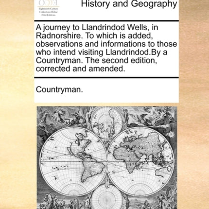 A journey to Llandrindod Wells in Radnorshire To which is added observations and informations to those who intend visiting LlandrindodBy a Countryman The second edition corrected and amended