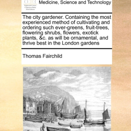 The city gardener Containing the most experienced method of cultivating and ordering such evergreens fruittrees flowering shrubs flowers  and thrive best in the London gardens