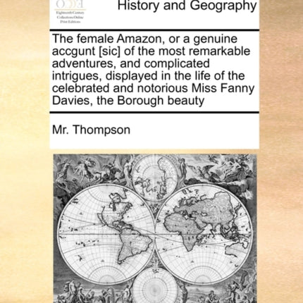 The female Amazon or a genuine accgunt sic of the most remarkable adventures and complicated intrigues displayed in the life of the celebrated and notorious Miss Fanny Davies the Borough beauty