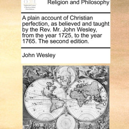 A plain account of Christian perfection as believed and taught by the Rev Mr John Wesley from the year 1725 to the year 1765 The second edition