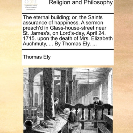 The eternal building or the Saints assurance of happiness A sermon preachd in Glasshousestreet near St Jamess on Lordsday April 24 1715  Elizabeth Auchmuty  By Thomas Ely