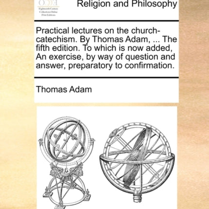 Practical lectures on the churchcatechism By Thomas Adam  The fifth edition To which is now added An exercise by way of question and answer preparatory to confirmation