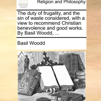 The duty of frugality and the sin of waste considered with a view to recommend Christian benevolence and good works By Basil Woodd