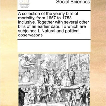 A collection of the yearly bills of mortality from 1657 to 1758 inclusive Together with several other bills of an earlier date To which are subjoined I Natural and political observations