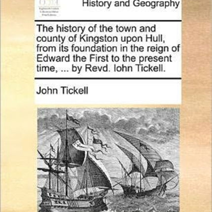 The history of the town and county of Kingston upon Hull from its foundation in the reign of Edward the First to the present time  by Revd Iohn Tickell