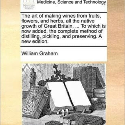 The art of making wines from fruits flowers and herbs all the native growth of Great Britain  To which is now added the complete method of distilling pickling and preserving A new edition