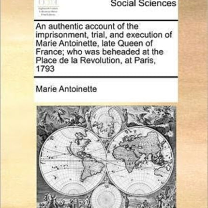 An authentic account of the imprisonment trial and execution of Marie Antoinette late Queen of France who was beheaded at the Place de la Revolution at Paris 1793