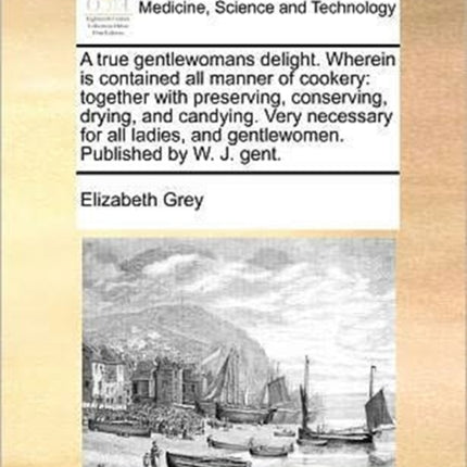 A true gentlewomans delight Wherein is contained all manner of cookery together with preserving conserving drying and candying Very necessary  and gentlewomen Published by W J gent