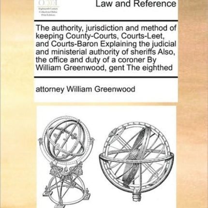 The authority jurisdiction and method of keeping CountyCourts CourtsLeet and CourtsBaron Explaining the judicial and ministerial authority of  By William Greenwood gent The eighthed