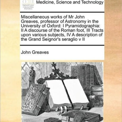 Miscellaneous works of Mr John Greaves professor of Astronomy in the University of Oxford I Pyramidographia II A discourse of the Roman foot III  Grand Seignors seraglio v II Volume 2 of 2