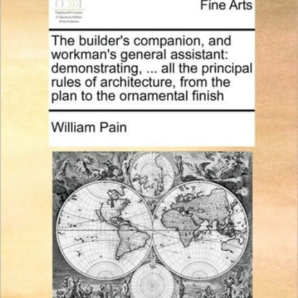 The builders companion and workmans general assistant demonstrating  all the principal rules of architecture from the plan to the ornamental finish