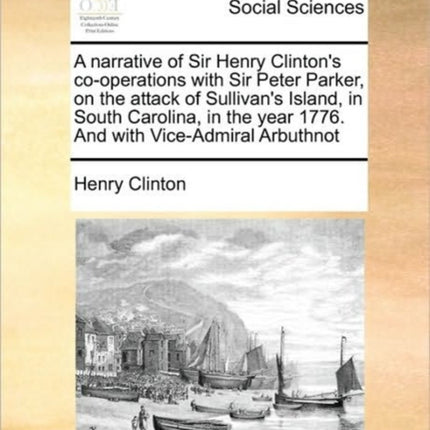 A narrative of Sir Henry Clintons cooperations with Sir Peter Parker on the attack of Sullivans Island in South Carolina in the year 1776 And with ViceAdmiral Arbuthnot