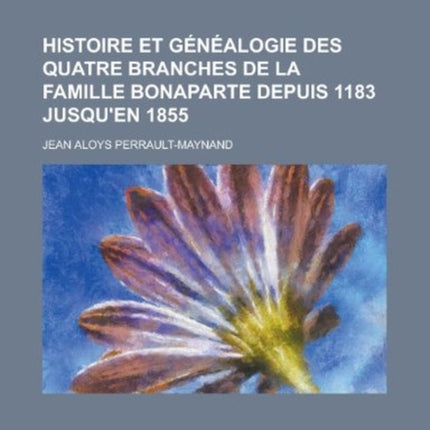 Histoire Et Genealogie Des Quatre Branches de la Famille Bonaparte Depuis 1183 Jusquen 1855