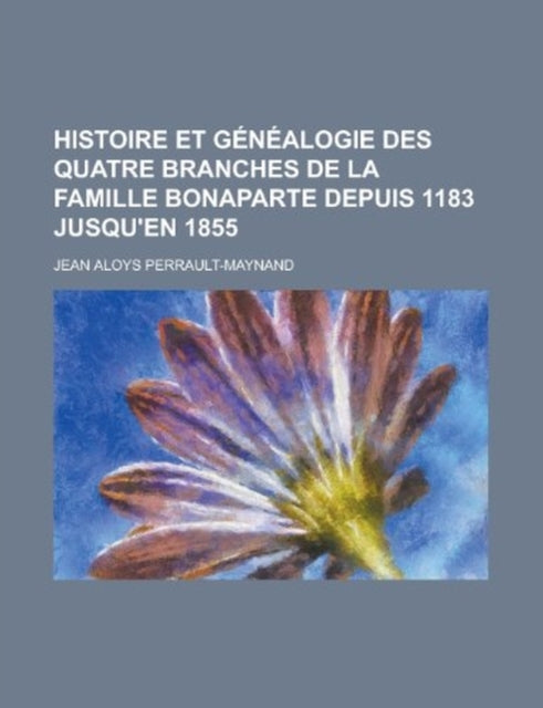 Histoire Et Genealogie Des Quatre Branches de la Famille Bonaparte Depuis 1183 Jusquen 1855