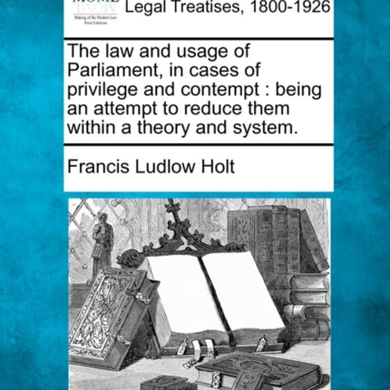 The law and usage of Parliament in cases of privilege and contempt being an attempt to reduce them within a theory and system