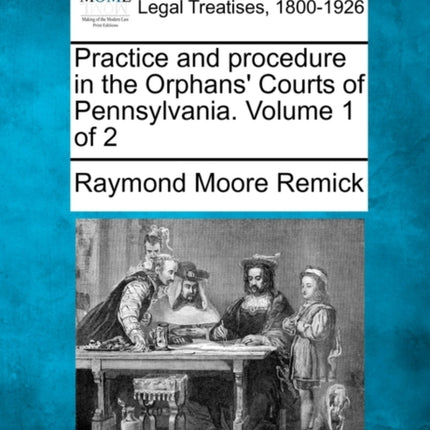 Practice and procedure in the Orphans Courts of Pennsylvania Volume 1 of 2