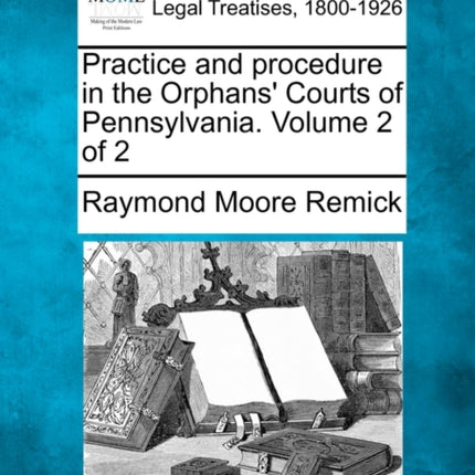 Practice and procedure in the Orphans Courts of Pennsylvania Volume 2 of 2