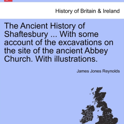 The Ancient History of Shaftesbury  with Some Account of the Excavations on the Site of the Ancient Abbey Church with Illustrations