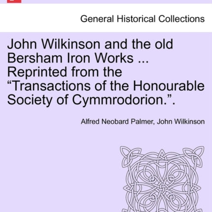 John Wilkinson and the old Bersham Iron Works  Reprinted from the Transactions of the Honourable Society of Cymmrodorion