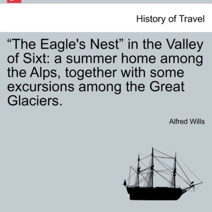 The Eagles Nest in the Valley of Sixt a summer home among the Alps together with some excursions among the Great Glaciers
