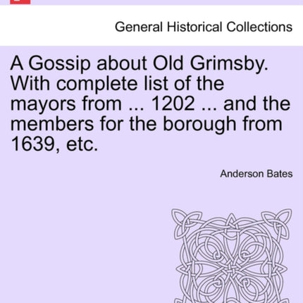 A Gossip about Old Grimsby With complete list of the mayors from  1202  and the members for the borough from 1639 etc