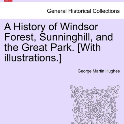 A History of Windsor Forest Sunninghill and the Great Park With illustrations