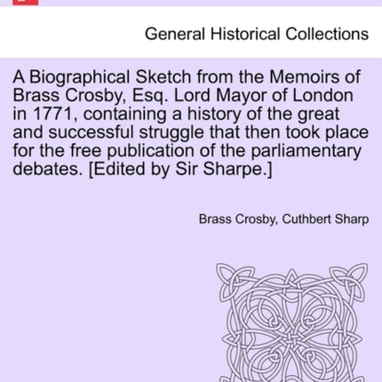 A Biographical Sketch from the Memoirs of Brass Crosby Esq Lord Mayor of London in 1771 containing a history of the great and successful struggle  debates Edited by Sir Sharpe