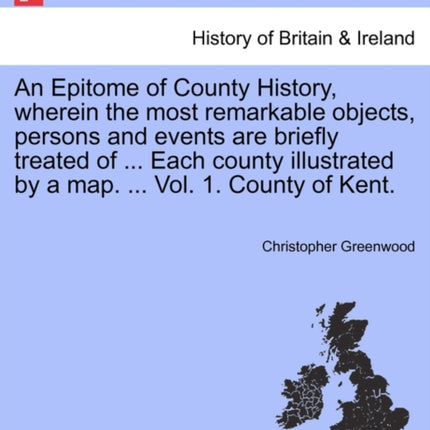 An Epitome of County History wherein the most remarkable objects persons and events are briefly treated of  Each county illustrated by a map  Vol 1 County of Kent